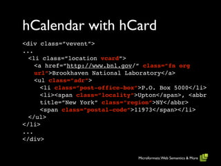 hCalendar with hCard
<div class=”vevent”>
...
  <li class=”location vcard”>
    <a href=”http://www.bnl.gov/” class=”fn org
    url”>Brookhaven National Laboratory</a>
    <ul class=”adr”>
      <li class=”post-office-box”>P.O. Box 5000</li>
      <li><span class=”locality”>Upton</span>, <abbr
      title=”New York” class=”region”>NY</abbr>
      <span class=”postal-code”>11973</span></li>
  </ul>
</li>
...
</div>


                                Microformats: Web Semantics & More
 