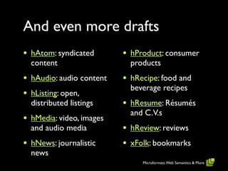 And even more drafts
•   hAtom: syndicated       •   hProduct: consumer
    content                     products
•   hAudio: audio content   •   hRecipe: food and
                                beverage recipes
•   hListing: open,
    distributed listings    •   hResume: Résumés
                                and C.V.s
•   hMedia: video, images
    and audio media         •   hReview: reviews
•   hNews: journalistic     •   xFolk: bookmarks
    news
                                   Microformats: Web Semantics & More
 