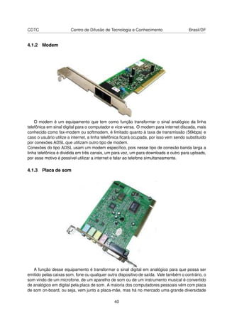 CDTC Centro de Difusão de Tecnologia e Conhecimento Brasil/DF
4.1.2 Modem
O modem é um equipamento que tem como função transformar o sinal analógico da linha
telefônica em sinal digital para o computador e vice-versa. O modem para internet discada, mais
conhecido como fax-modem ou softmodem, é limitado quanto à taxa de transmissão (56kbps) e
caso o usuário utilize a internet, a linha telefônica ﬁcará ocupada, por isso vem sendo substituido
por conexões ADSL que utilizam outro tipo de modem.
Conexões do tipo ADSL usam um modem especíﬁco, pois nesse tipo de conexão banda larga a
linha telefônica é dividida em três canais, um para voz, um para downloads e outro para uploads,
por esse motivo é possível utilizar a internet e falar ao telefone simultaneamente.
4.1.3 Placa de som
A função desse equipamento é transformar o sinal digital em analógico para que possa ser
emitido pelas caixas som, fone ou qualquer outro dispositivo de saída. Vale também o contrário, o
som vindo de um microfone, de um aparelho de som ou de um instrumento musical é convertido
de analógico em digital pela placa de som. A maioria dos computadores pessoais vêm com placa
de som on-board, ou seja, vem junto a placa-mãe, mas há no mercado uma grande diversidade
40
 