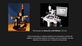 Microscopio de disección Leitz Wetzlar. (32 cm).
Lleva incorporado un sistema eléctrico de iluminación a través del
objetivo, que permite observar la muestra con luz incidente. Los dos
objetivos se cambian por un sistema de bayoneta.
 