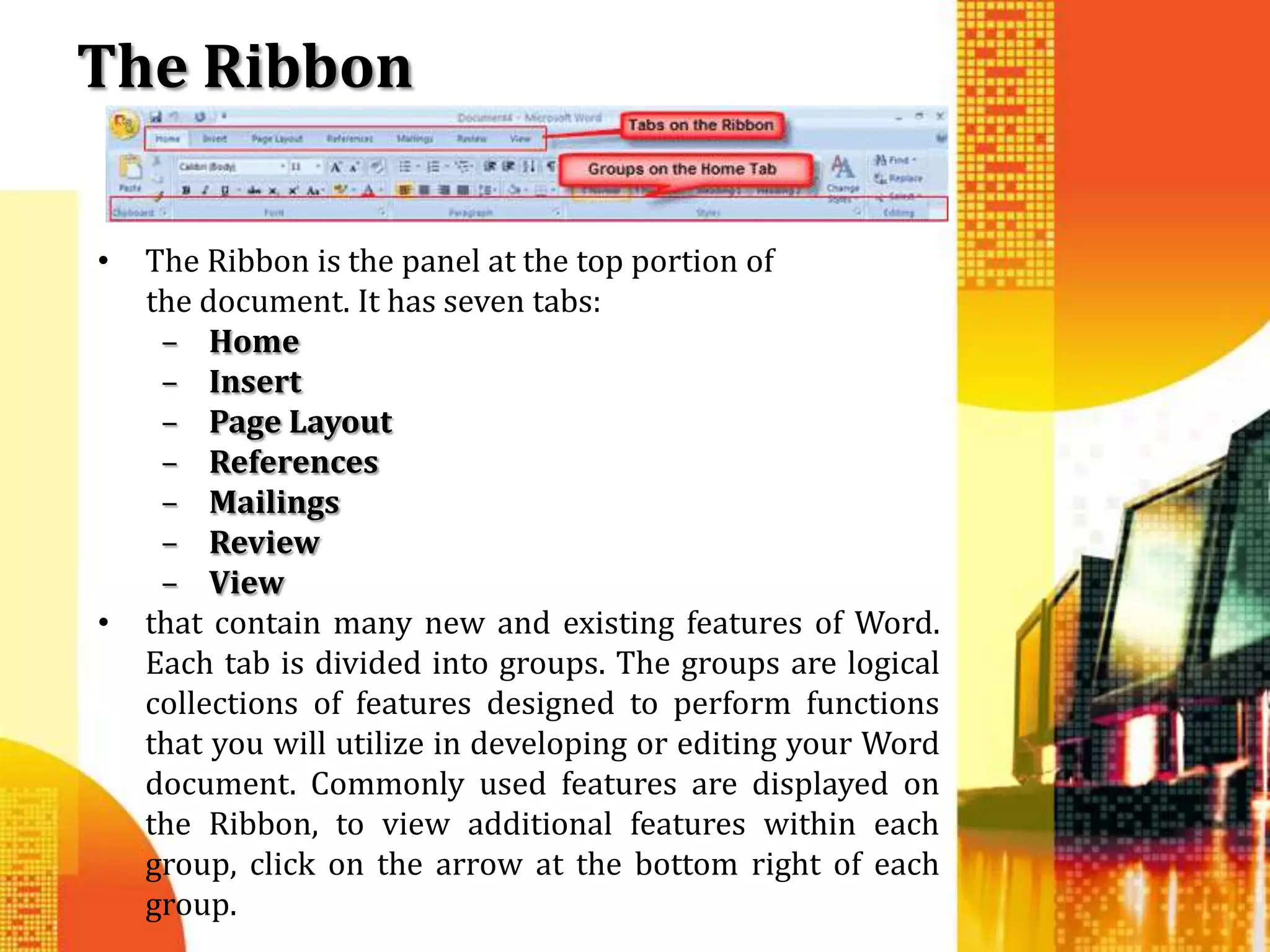 The Ribbon

•   The Ribbon is the panel at the top portion of
    the document. It has seven tabs:
     – Home
     – Insert
     – Page Layout
     – References
     – Mailings
     – Review
     – View
•   that contain many new and existing features of Word.
    Each tab is divided into groups. The groups are logical
    collections of features designed to perform functions
    that you will utilize in developing or editing your Word
    document. Commonly used features are displayed on
    the Ribbon, to view additional features within each
    group, click on the arrow at the bottom right of each
    group.
 