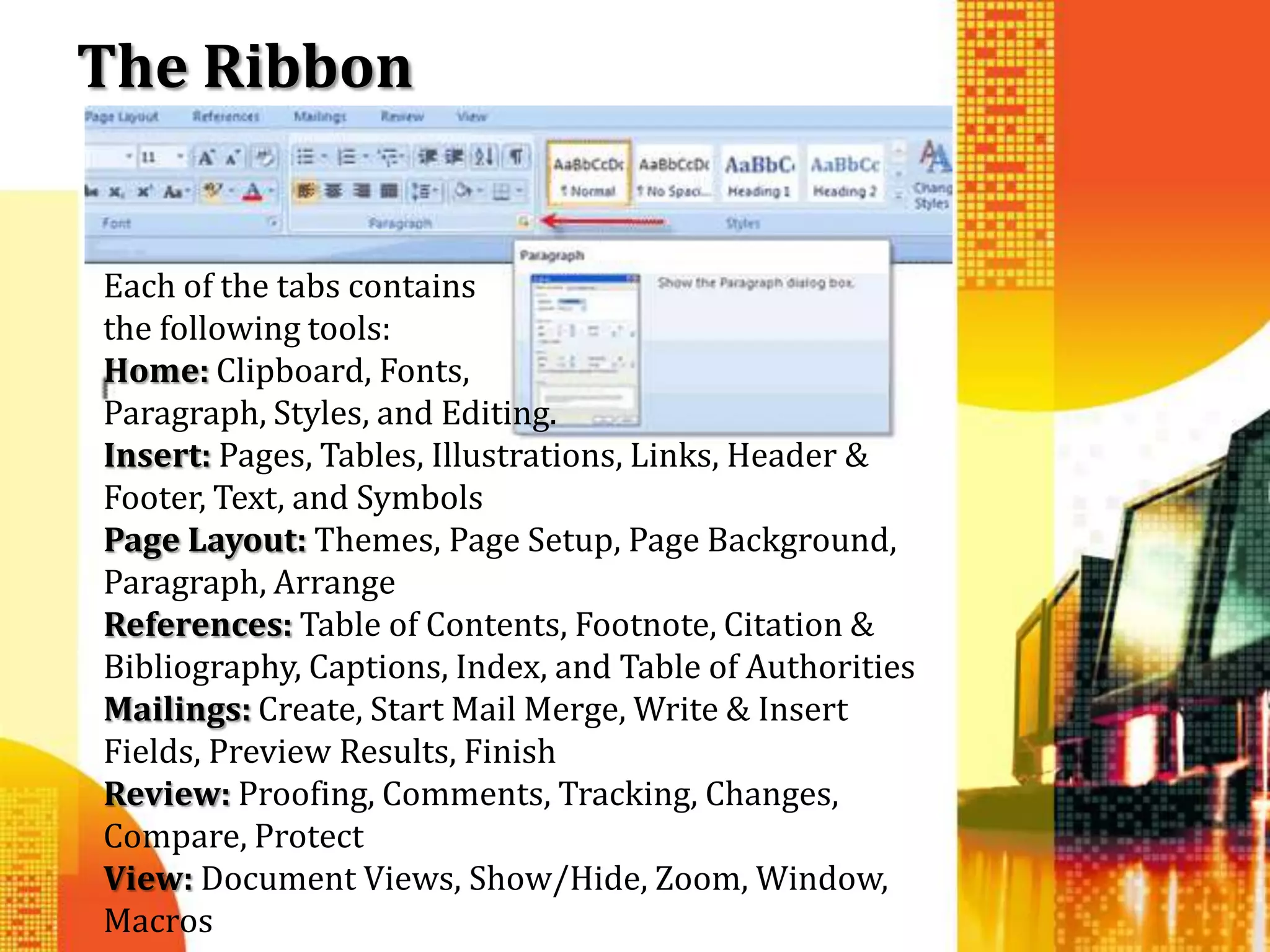 The Ribbon


Each of the tabs contains
the following tools:
Home: Clipboard, Fonts,
Paragraph, Styles, and Editing.
Insert: Pages, Tables, Illustrations, Links, Header &
Footer, Text, and Symbols
Page Layout: Themes, Page Setup, Page Background,
Paragraph, Arrange
References: Table of Contents, Footnote, Citation &
Bibliography, Captions, Index, and Table of Authorities
Mailings: Create, Start Mail Merge, Write & Insert
Fields, Preview Results, Finish
Review: Proofing, Comments, Tracking, Changes,
Compare, Protect
View: Document Views, Show/Hide, Zoom, Window,
Macros
 