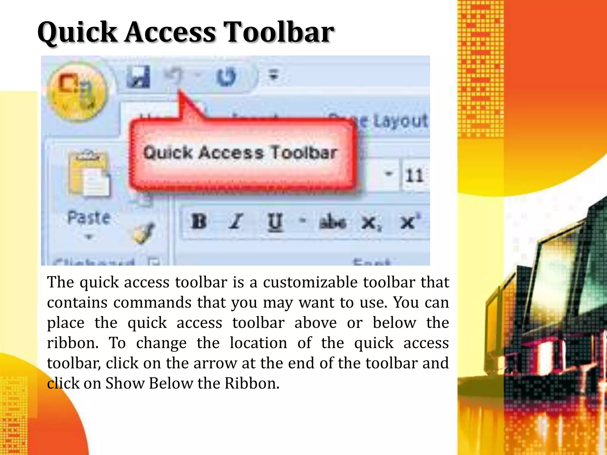 Quick Access Toolbar




The quick access toolbar is a customizable toolbar that
contains commands that you may want to use. You can
place the quick access toolbar above or below the
ribbon. To change the location of the quick access
toolbar, click on the arrow at the end of the toolbar and
click on Show Below the Ribbon.
 