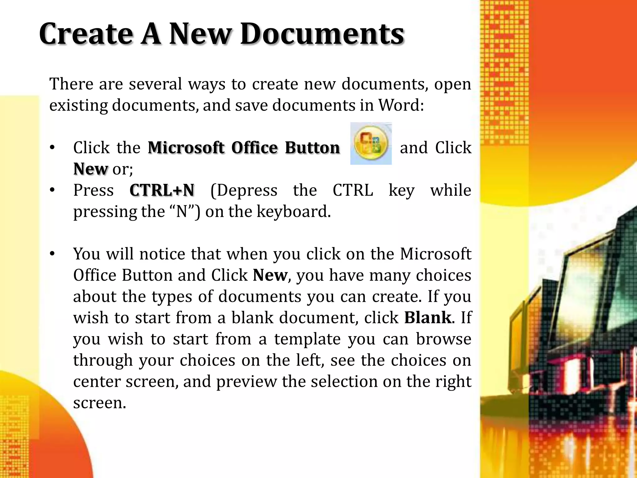 Create A New Documents
There are several ways to create new documents, open
existing documents, and save documents in Word:

• Click the Microsoft Office Button  and Click
  New or;
• Press CTRL+N (Depress the CTRL key while
  pressing the “N”) on the keyboard.

• You will notice that when you click on the Microsoft
  Office Button and Click New, you have many choices
  about the types of documents you can create. If you
  wish to start from a blank document, click Blank. If
  you wish to start from a template you can browse
  through your choices on the left, see the choices on
  center screen, and preview the selection on the right
  screen.
 