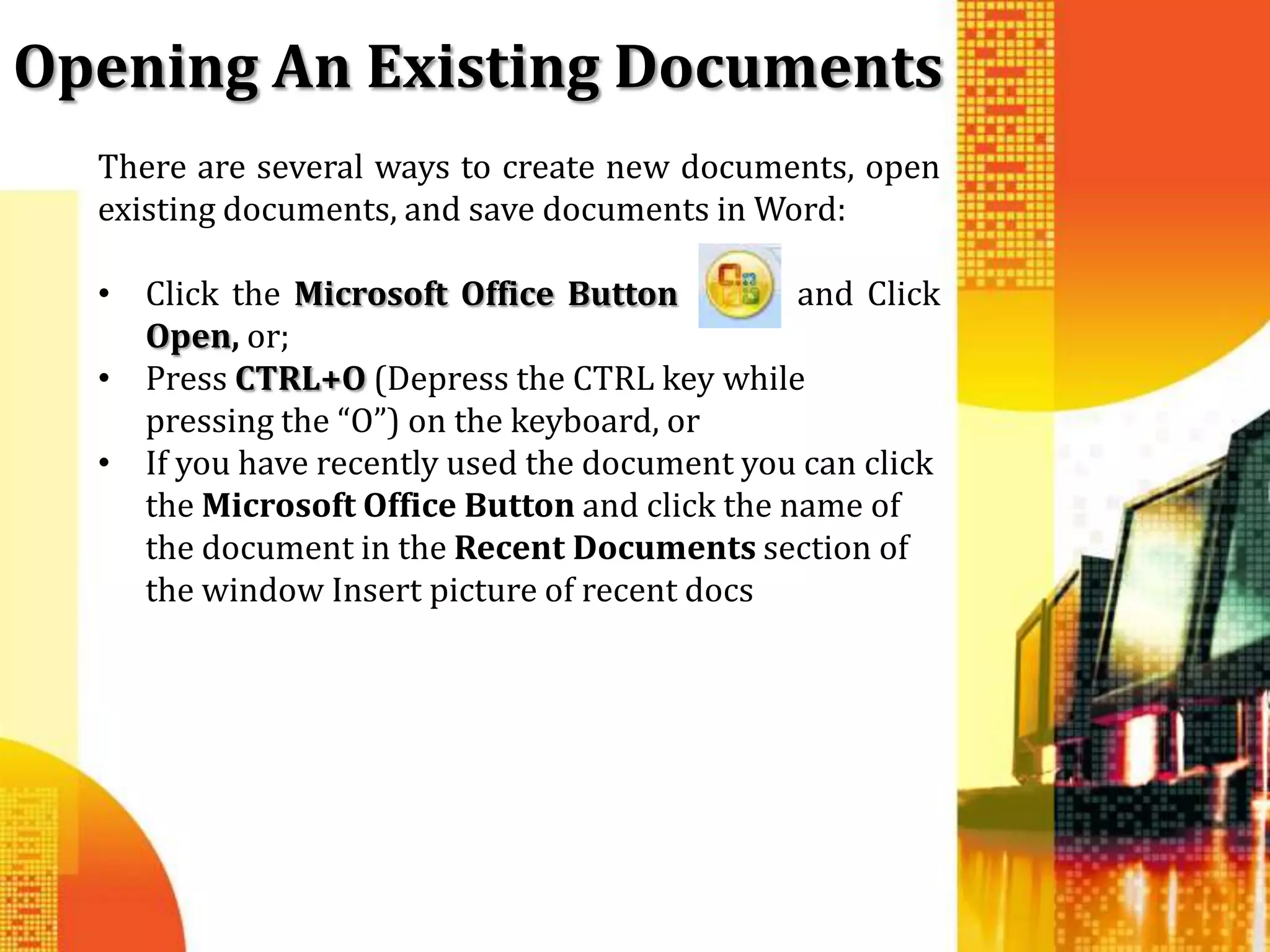 Opening An Existing Documents
  There are several ways to create new documents, open
  existing documents, and save documents in Word:

  • Click the Microsoft Office Button          and Click
    Open, or;
  • Press CTRL+O (Depress the CTRL key while
    pressing the “O”) on the keyboard, or
  • If you have recently used the document you can click
    the Microsoft Office Button and click the name of
    the document in the Recent Documents section of
    the window Insert picture of recent docs
 
