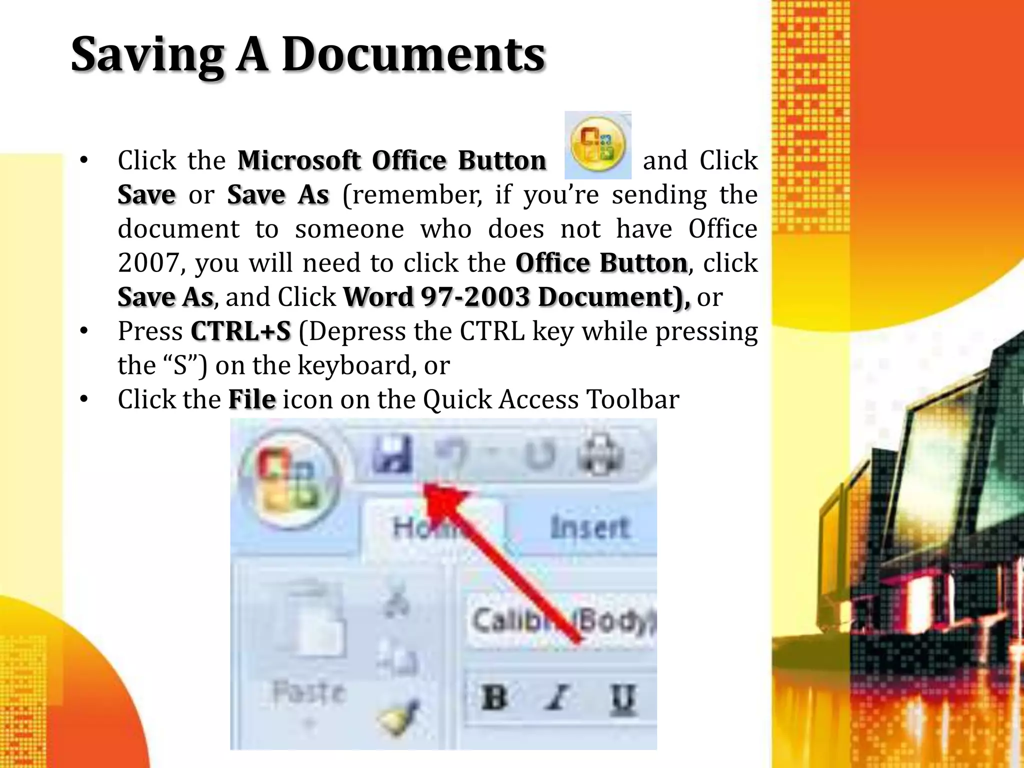 Saving A Documents
• Click the Microsoft Office Button           and Click
  Save or Save As (remember, if you’re sending the
  document to someone who does not have Office
  2007, you will need to click the Office Button, click
  Save As, and Click Word 97-2003 Document), or
• Press CTRL+S (Depress the CTRL key while pressing
  the “S”) on the keyboard, or
• Click the File icon on the Quick Access Toolbar
 