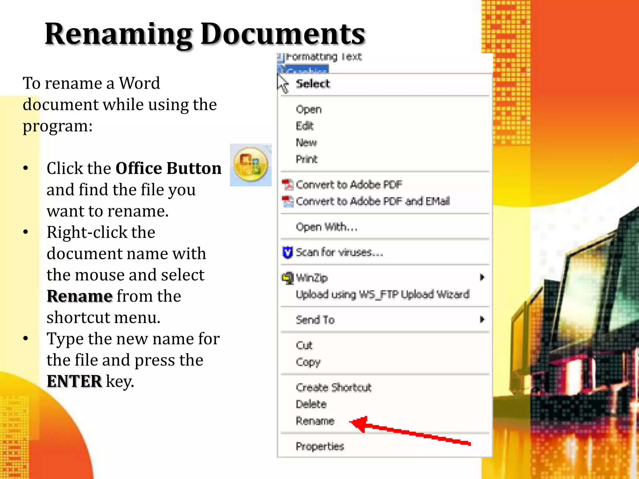 Renaming Documents
To rename a Word
document while using the
program:

• Click the Office Button
  and find the file you
  want to rename.
• Right-click the
  document name with
  the mouse and select
  Rename from the
  shortcut menu.
• Type the new name for
  the file and press the
  ENTER key.
 