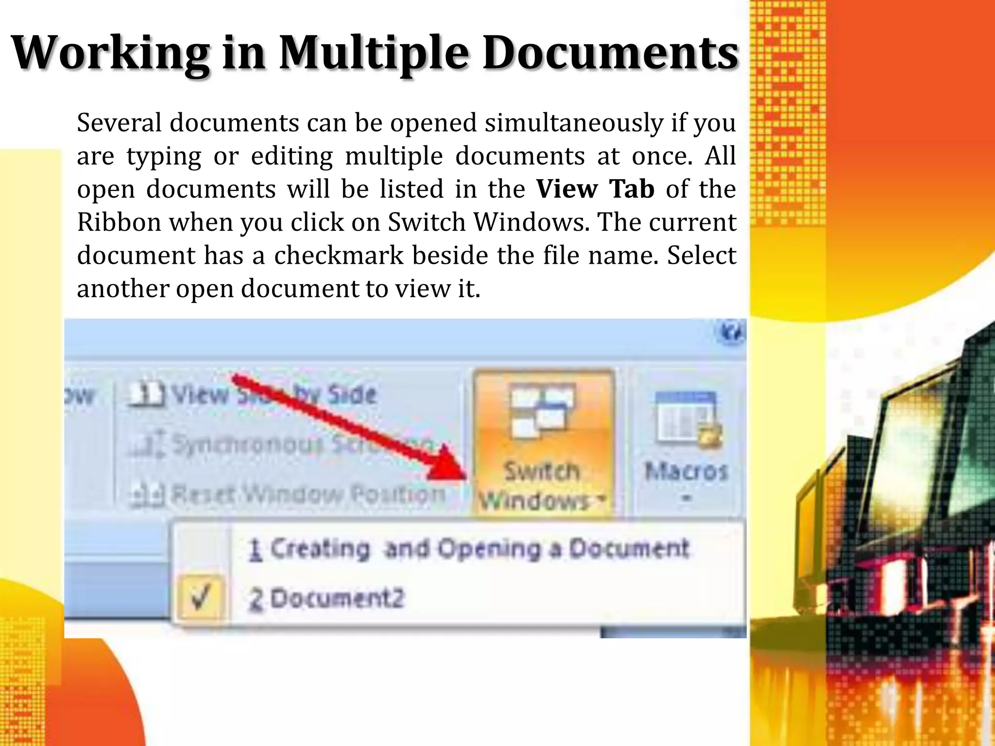 Working in Multiple Documents
  Several documents can be opened simultaneously if you
  are typing or editing multiple documents at once. All
  open documents will be listed in the View Tab of the
  Ribbon when you click on Switch Windows. The current
  document has a checkmark beside the file name. Select
  another open document to view it.
 