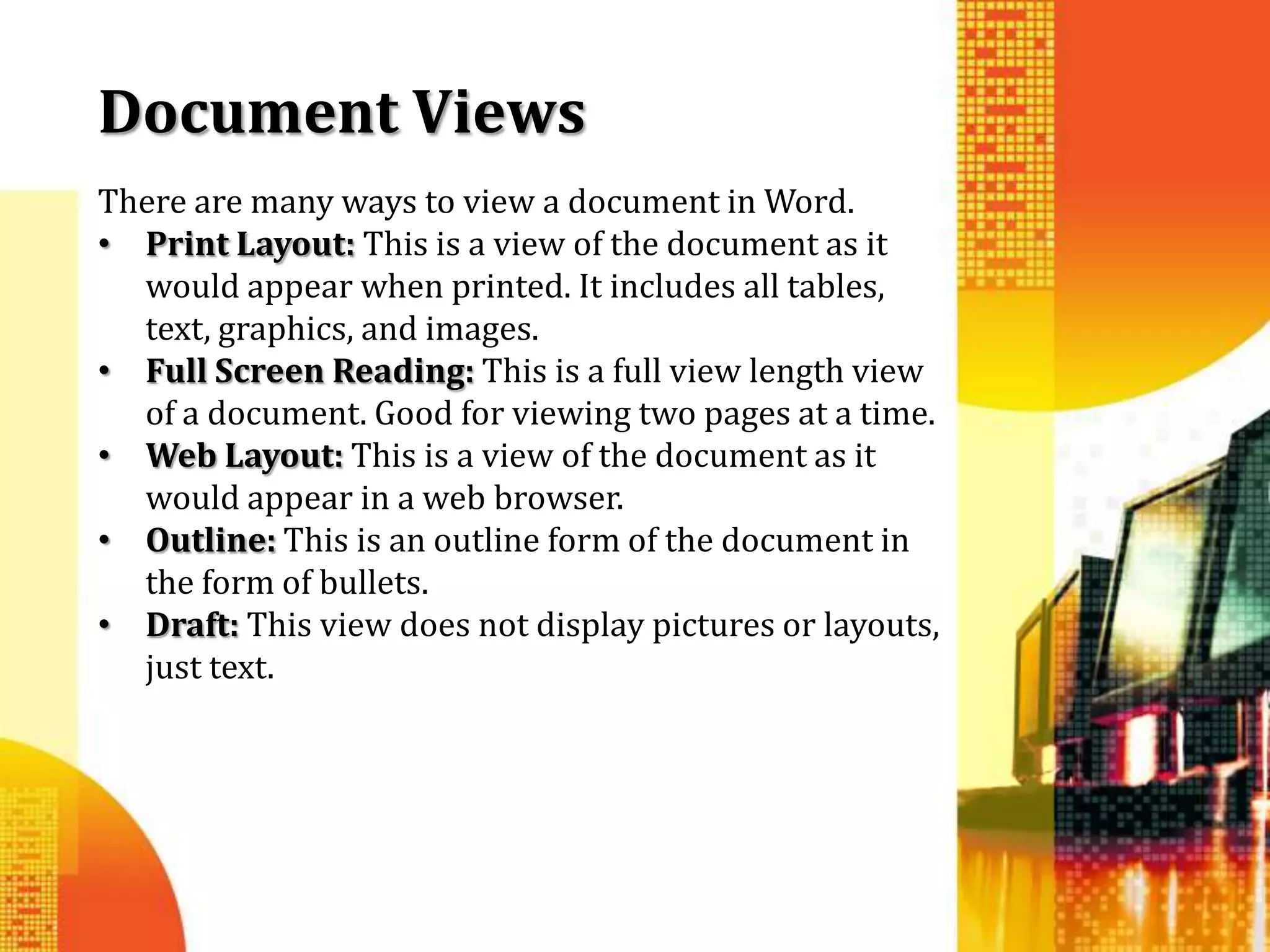 Document Views
There are many ways to view a document in Word.
• Print Layout: This is a view of the document as it
  would appear when printed. It includes all tables,
  text, graphics, and images.
• Full Screen Reading: This is a full view length view
  of a document. Good for viewing two pages at a time.
• Web Layout: This is a view of the document as it
  would appear in a web browser.
• Outline: This is an outline form of the document in
  the form of bullets.
• Draft: This view does not display pictures or layouts,
  just text.
 