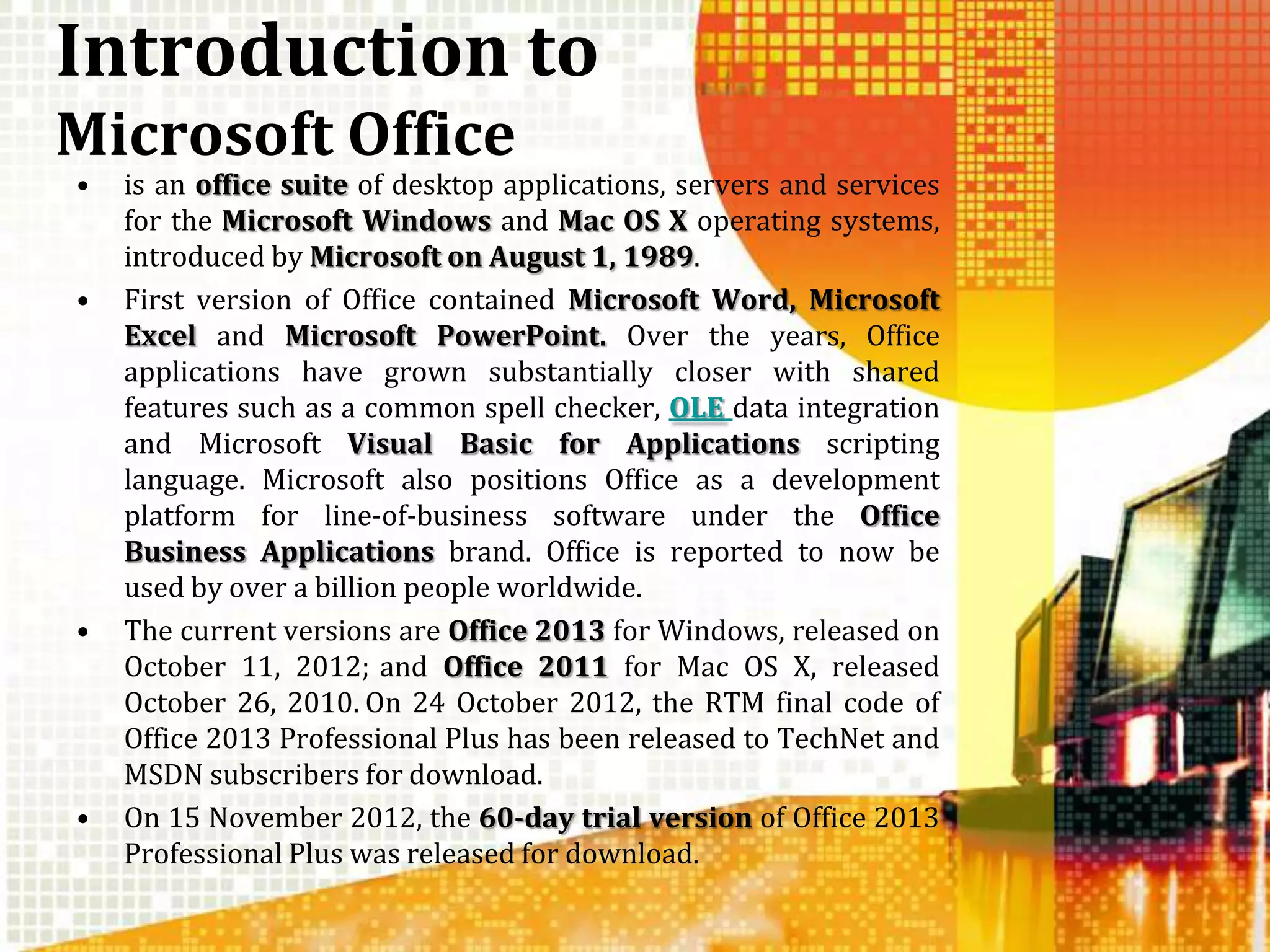 Introduction to
Microsoft Office
•   is an office suite of desktop applications, servers and services
    for the Microsoft Windows and Mac OS X operating systems,
    introduced by Microsoft on August 1, 1989.
•   First version of Office contained Microsoft Word, Microsoft
    Excel and Microsoft PowerPoint. Over the years, Office
    applications have grown substantially closer with shared
    features such as a common spell checker, OLE data integration
    and Microsoft Visual Basic for Applications scripting
    language. Microsoft also positions Office as a development
    platform for line-of-business software under the Office
    Business Applications brand. Office is reported to now be
    used by over a billion people worldwide.
•   The current versions are Office 2013 for Windows, released on
    October 11, 2012; and Office 2011 for Mac OS X, released
    October 26, 2010. On 24 October 2012, the RTM final code of
    Office 2013 Professional Plus has been released to TechNet and
    MSDN subscribers for download.
•   On 15 November 2012, the 60-day trial version of Office 2013
    Professional Plus was released for download.
 