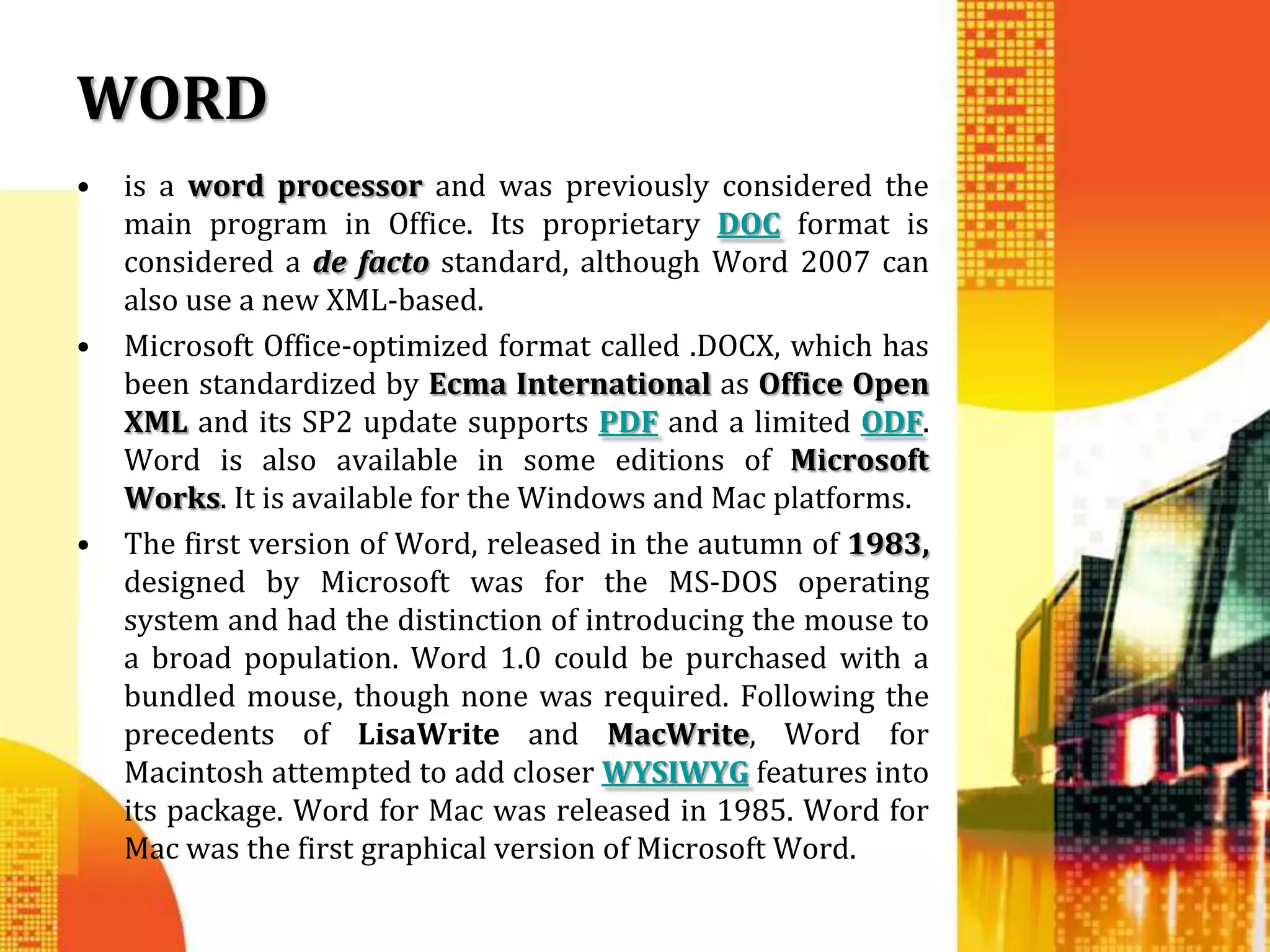 WORD
•   is a word processor and was previously considered the
    main program in Office. Its proprietary DOC format is
    considered a de facto standard, although Word 2007 can
    also use a new XML-based.
•   Microsoft Office-optimized format called .DOCX, which has
    been standardized by Ecma International as Office Open
    XML and its SP2 update supports PDF and a limited ODF.
    Word is also available in some editions of Microsoft
    Works. It is available for the Windows and Mac platforms.
•   The first version of Word, released in the autumn of 1983,
    designed by Microsoft was for the MS-DOS operating
    system and had the distinction of introducing the mouse to
    a broad population. Word 1.0 could be purchased with a
    bundled mouse, though none was required. Following the
    precedents of LisaWrite and MacWrite, Word for
    Macintosh attempted to add closer WYSIWYG features into
    its package. Word for Mac was released in 1985. Word for
    Mac was the first graphical version of Microsoft Word.
 