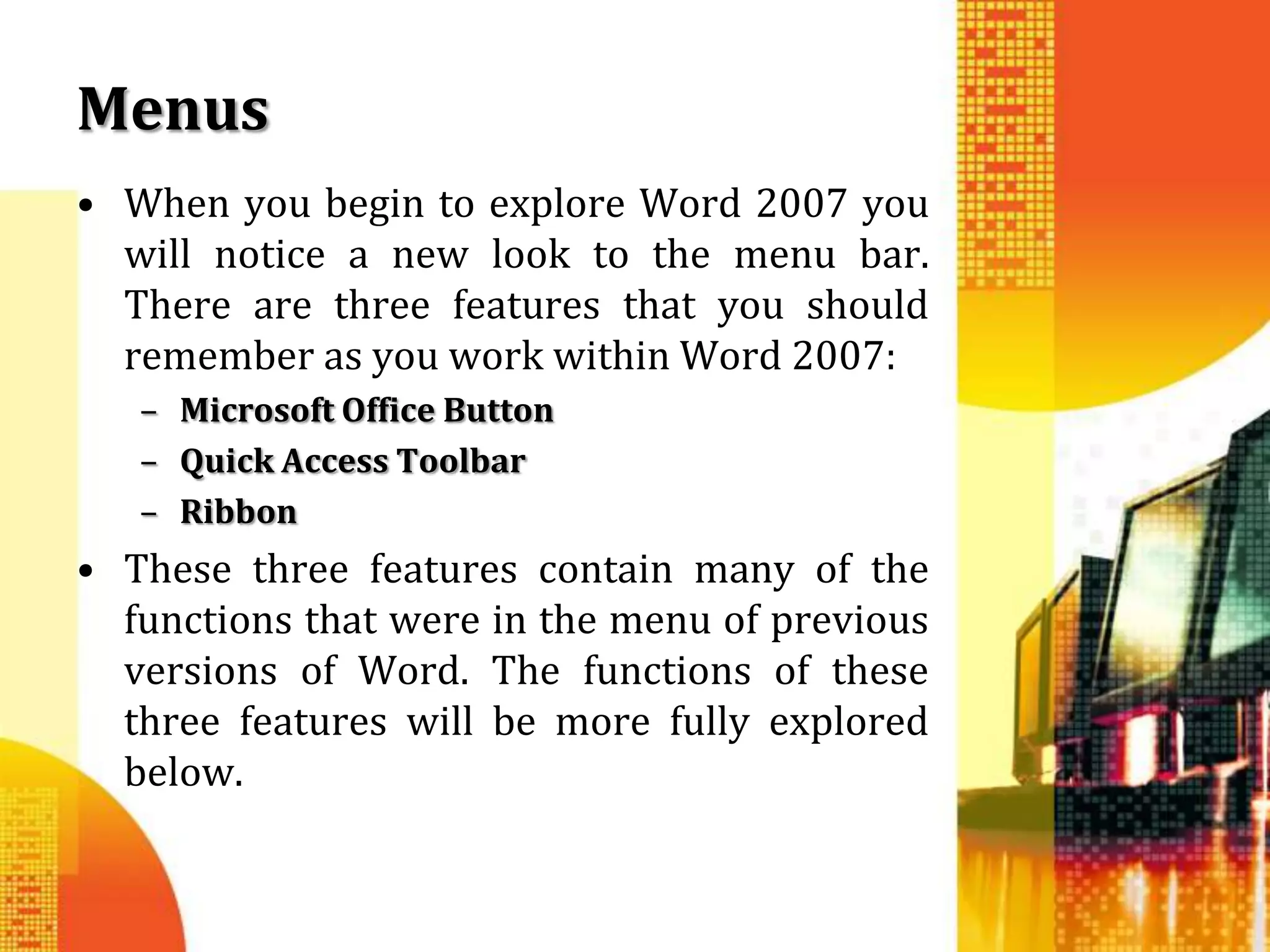 Menus
• When you begin to explore Word 2007 you
  will notice a new look to the menu bar.
  There are three features that you should
  remember as you work within Word 2007:
   – Microsoft Office Button
   – Quick Access Toolbar
   – Ribbon
• These three features contain many of the
  functions that were in the menu of previous
  versions of Word. The functions of these
  three features will be more fully explored
  below.
 