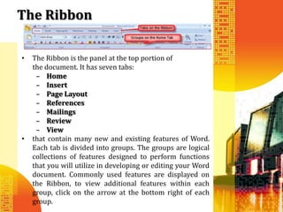 The Ribbon

•   The Ribbon is the panel at the top portion of
    the document. It has seven tabs:
     – Home
     – Insert
     – Page Layout
     – References
     – Mailings
     – Review
     – View
•   that contain many new and existing features of Word.
    Each tab is divided into groups. The groups are logical
    collections of features designed to perform functions
    that you will utilize in developing or editing your Word
    document. Commonly used features are displayed on
    the Ribbon, to view additional features within each
    group, click on the arrow at the bottom right of each
    group.
 