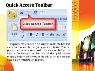 Quick Access Toolbar




The quick access toolbar is a customizable toolbar that
contains commands that you may want to use. You can
place the quick access toolbar above or below the
ribbon. To change the location of the quick access
toolbar, click on the arrow at the end of the toolbar and
click on Show Below the Ribbon.
 