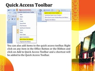Quick Access Toolbar




You can also add items to the quick access toolbar. Right
click on any item in the Office Button or the Ribbon and
click on Add to Quick Access Toolbar and a shortcut will
be added to the Quick Access Toolbar.
 