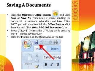 Saving A Documents
• Click the Microsoft Office Button           and Click
  Save or Save As (remember, if you’re sending the
  document to someone who does not have Office
  2007, you will need to click the Office Button, click
  Save As, and Click Word 97-2003 Document), or
• Press CTRL+S (Depress the CTRL key while pressing
  the “S”) on the keyboard, or
• Click the File icon on the Quick Access Toolbar
 