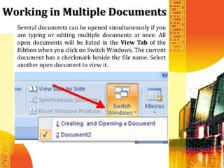 Working in Multiple Documents
  Several documents can be opened simultaneously if you
  are typing or editing multiple documents at once. All
  open documents will be listed in the View Tab of the
  Ribbon when you click on Switch Windows. The current
  document has a checkmark beside the file name. Select
  another open document to view it.
 