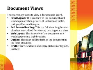 Document Views
There are many ways to view a document in Word.
• Print Layout: This is a view of the document as it
  would appear when printed. It includes all tables,
  text, graphics, and images.
• Full Screen Reading: This is a full view length view
  of a document. Good for viewing two pages at a time.
• Web Layout: This is a view of the document as it
  would appear in a web browser.
• Outline: This is an outline form of the document in
  the form of bullets.
• Draft: This view does not display pictures or layouts,
  just text.
 