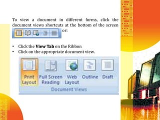 To view a document in different forms, click the
document views shortcuts at the bottom of the screen
                       or:


• Click the View Tab on the Ribbon
• Click on the appropriate document view.
 