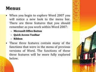 Menus
• When you begin to explore Word 2007 you
  will notice a new look to the menu bar.
  There are three features that you should
  remember as you work within Word 2007:
   – Microsoft Office Button
   – Quick Access Toolbar
   – Ribbon
• These three features contain many of the
  functions that were in the menu of previous
  versions of Word. The functions of these
  three features will be more fully explored
  below.
 