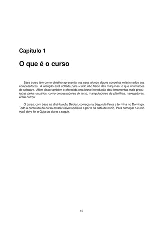 Capítulo 1
O que é o curso
Esse curso tem como objetivo apresentar aos seus alunos alguns conceitos relacionados aos
computadores. A atenção está voltada para o lado não físico das máquinas, o que chamamos
de software. Além disso também é oferecida uma breve introdução das ferramentas mais procu-
radas pelos usuários, como processadores de texto, manipuladores de planilhas, navegadores,
entre outros.
O curso, com base na distribuição Debian, começa na Segunda-Feira e termina no Domingo.
Todo o conteúdo do curso estará visível somente a partir da data de início. Para começar o curso
você deve ler o Guia do aluno a seguir.
10
 
