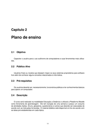 Capítulo 2
Plano de ensino
2.1 Objetivo
Capacitar o usuário para o uso autônomo de computadores e suas ferramentas mais utiliza-
das.
2.2 Público Alvo
Usuários ﬁnais ou novatos que desejam migrar os seus sistemas proprietários para software
livre além de conhecer alguns conceitos relacionados à informática.
2.3 Pré-requisitos
Os usuários deverão ser, necessariamente, funcionários públicos e ter conhecimentos básicos
para operar um computador.
2.4 Descrição
O curso será realizado na modalidade Educação a Distância e utilizará a Plataforma Moodle
como ferramenta de aprendizagem. Ele tem duração de uma semana e possui um conjunto
de atividades (lições, fóruns, glossários, questionários e outros) que deverão ser executadas de
acordo com as instruções fornecidas. O material didático está disponível on-line de acordo com
as datas pré-estabelecidas em cada tópico.
11
 