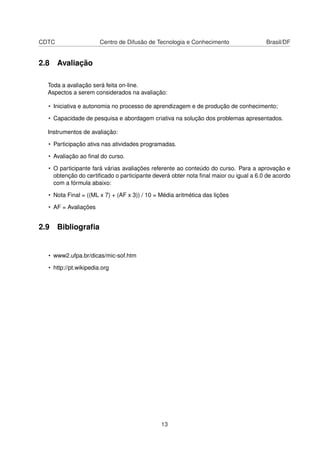 CDTC Centro de Difusão de Tecnologia e Conhecimento Brasil/DF
2.8 Avaliação
Toda a avaliação será feita on-line.
Aspectos a serem considerados na avaliação:
• Iniciativa e autonomia no processo de aprendizagem e de produção de conhecimento;
• Capacidade de pesquisa e abordagem criativa na solução dos problemas apresentados.
Instrumentos de avaliação:
• Participação ativa nas atividades programadas.
• Avaliação ao ﬁnal do curso.
• O participante fará várias avaliações referente ao conteúdo do curso. Para a aprovação e
obtenção do certiﬁcado o participante deverá obter nota ﬁnal maior ou igual a 6.0 de acordo
com a fórmula abaixo:
• Nota Final = ((ML x 7) + (AF x 3)) / 10 = Média aritmética das lições
• AF = Avaliações
2.9 Bibliograﬁa
• www2.ufpa.br/dicas/mic-sof.htm
• http://pt.wikipedia.org
13
 