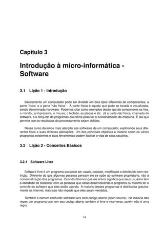Capítulo 3
Introdução à micro-informática -
Software
3.1 Lição 1 - Introdução
Basicamente um computador pode ser dividido em dois tipos diferentes de componentes, a
parte ’física’ e a parte ’não física’ . A parte física é aquela que pode se tocada e visualizada,
sendo denominada hardware. Podemos citar como exemplos desse tipo de componente os ﬁos,
o monitor, a impressora, o mouse, o teclado, as placas e etc. Já a parte não física, chamada de
software, é o conjunto de programas que torna possível o funcionamento da máquina. É ela que
permite que os resultados do processamento sejam obtidos.
Nesse curso daremos mais atenção aos softwares de um computador, explorando seus dife-
rentes tipos e suas diversas aplicações. Um dos principais objetivos é mostrar como os vários
programas existentes e suas ferramentas podem facilitar a vida de seus usuários.
3.2 Lição 2 - Conceitos Básicos
3.2.1 Software Livre
Software livre é um programa que pode ser usado, copiado, modiﬁcado e distribuído sem res-
trição. Diferente do que algumas pessoas pensam ele se opõe ao software proprietário, não à
comercialização dos programas. Quando dizemos que ele é livre signiﬁca que seus usuários tem
a liberdade de colaborar com as pessoas que estão desenvolvendo o programa ou mesmo ter o
controle do software que eles estão usando. A maioria desses programas é distribuída gratuita-
mente na internet, mas isso não impede que eles sejam vendidos.
Também é comum confundir software livre com código aberto (open source). Na maioria das
vezes um programa que tem seu código aberto também é livre e vice-versa, porém não é uma
regra.
14
 