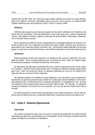 CDTC Centro de Difusão de Tecnologia e Conhecimento Brasil/DF
versões (95, 98, ME, 2000, XP). Mas para quem prefere software livre temos as várias distribui-
ções Linux (Debian, Conectiva, Mandrake, Ubuntu, Kurumin, entre outras) e os sistemas BSD.
Também podemos citar como sistemas o DOS, o OS/2 e o próprio UNIX.
Utilitários
Utilitários são programas auxiliares que apesar de não serem utilizados com freqüência não
deixam de ser importantes. Eles são destinados a fazer tudo aquilo que o sistema operacional
não faz. Seu objetivo é facilitar e agilizar a execução de certas tarefas, melhorando o desempe-
nho e incluindo novos recursos.
Bons exemplos de utilitários seriam compactadores ou desfragmentadores de arquivos, sis-
temas de alerta anti vírus, programas de limpeza de discos rígidos, sistemas que aumentam o
desempenho das máquinas usando overclock e etc. Grande parte deles dependem de licenças
pagas, no caso de um usuário de Windows, mas também é oferecida uma série de utilitários livres.
Aplicativos
Esses programas servem para solucionar os problemas dos usuários, realizando uma inﬁni-
dade de tarefas. Como exemplo podemos citar os editores de texto, editor de imagens jogos,
ferramentas de pesquisa, confecção de planilhas, entre outros.
Os aplicativos são fabricados especialmente para o sistema operacional onde vai ser usado.
Por exemplo, o Mozilla Firefox desenvolvido para o Windows é diferente daquele desenvolvido
para Linux. Assim se tentarmos utilizar um aplicativo destinado ao Linux em um sistema Win-
dows ele não vai funcionar da forma esperada.
Os aplicativos podem ser divididos em duas categorias, a de uso geral e a de uso especíﬁco.
Aqueles de uso geral são programas que podem ser usados para várias ﬁnalidades. Como exem-
plos podemos citar os editores de texto, os editores de planilha, os navegadores e etc. Já os de
uso especíﬁco foram desenvolvidos para uma função determinada. Por exemplo, um aplicativo
criado para cadastrar funcionários em uma empresa, uma vez que ele sua função é bem clara e
limitada.
Em lições posteriores iremos tratar dos aplicativos mais usados atualmente. Dentre eles po-
demos citar os editores de texto, as planilhas eletrônicas, programas de banco de dados e etc.
3.3 Lição 3 - Sistema Operacional
Visão Geral
Um sistema operacional nada mais é do que um conjunto de programas com determinadas
instruções para gerenciar as atividades de um computador. Como é ele quem coordena todas as
ações da máquina sua existência é obrigatória.
16
 