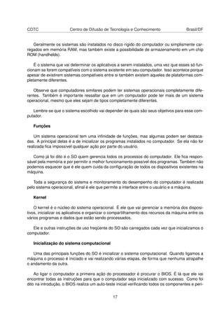 CDTC Centro de Difusão de Tecnologia e Conhecimento Brasil/DF
Geralmente os sistemas são instalados no disco rígido do computador ou simplismente car-
regados em memória RAM, mas também existe a possibilidade de armazenamento em um chip
ROM (handhelds).
É o sistema que vai determinar os aplicativos a serem instalados, uma vez que esses só fun-
cionam se forem compatíveis com o sistema existente em seu computador. Isso acontece porque
apesar de existirem sistemas compatíveis entre si também existem aqueles de plataformas com-
pletamente diferentes.
Observe que computadores similares podem ter sistemas operacionais completamente dife-
rentes. Também é importante ressaltar que em um computador pode ter mais de um sistema
operacional, mesmo que eles sejam de tipos completamente diferentes.
Lembre-se que o sistema escolhido vai depender de quais são seus objetivos para esse com-
putador.
Funções
Um sistema operacional tem uma inﬁnidade de funções, mas algumas podem ser destaca-
das. A principal delas é a de inicializar os programas instalados no computador. Se ela não for
realizada ﬁca impossível qualquer ação por parte do usuário.
Como já foi dito é o SO quem gerencia todos os processos do computador. Ele ﬁca respon-
sável pela memória e por permitir o melhor funcionamento possível dos programas. Também não
podemos esquecer que é ele quem cuida da conﬁguração de todos os dispositivos existentes na
máquina.
Toda a segurança do sistema e monitoramento do desempenho do computador é realizada
pelo sistema operacional, aﬁnal é ele que permite a interface entre o usuário e a máquina.
Kernel
O kernel é o núcleo do sistema operacional. É ele que vai gerenciar a memória dos disposi-
tivos, inicializar os aplicativos e organizar o compartilhamento dos recursos da máquina entre os
vários programas e dados que estão sendo processados.
Ele e outras instruções de uso freqüente do SO são carregados cada vez que inicializamos o
computador.
Inicialização do sistema computacional
Uma das principais funções do SO é inicializar o sistema computacional. Quando ligamos a
máquina o processo é iniciado e vai realizando várias etapas, de forma que nenhuma atrapalhe
o andamento da outra.
Ao ligar o computador a primeira ação do processador é procurar o BIOS. É lá que ele vai
encontrar todas as instruções para que o computador seja inicializado com sucesso. Como foi
dito na introdução, o BIOS realiza um auto-teste inicial veriﬁcando todos os componentes e peri-
17
 