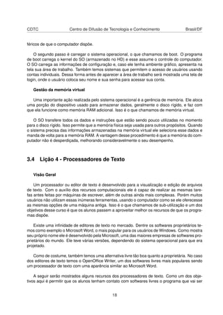 CDTC Centro de Difusão de Tecnologia e Conhecimento Brasil/DF
féricos de que o computador dispõe.
O segundo passo é carregar o sistema operacional, o que chamamos de boot. O programa
de boot carrega o kernel do SO (armazenado no HD) e esse assume o controle do computador.
O SO carrega as informações de conﬁguração e, caso ele tenha ambiente gráﬁco, apresenta na
tela sua área de trabalho. Também temos sistemas que permitem o acesso de usuários usando
contas individuais. Dessa forma antes de aparecer a área de trabalho será mostrada uma tela de
login, onde o usuário coloca seu nome e sua senha para acessar sua conta.
Gestão da memória virtual
Uma importante ação realizada pelo sistema operacional é a gerência de memória. Ele aloca
uma porção do dispositivo usado para armazenar dados, geralmente o disco rígido, e faz com
que ela funcione como memória RAM adicional. Isso é o que chamamos de memória virtual.
O SO transfere todos os dados e instruções que estão sendo pouco utilizadas no momento
para o disco rígido. Isso permite que a memória física seja usada para outros propósitos. Quando
o sistema precisa das informações armazenadas na memória virtual ele seleciona esse dados e
manda de volta para a memória RAM. A vantagem desse procedimento é que a memória do com-
putador não é desperdiçada, melhorando consideravelmente o seu desempenho.
3.4 Lição 4 - Processadores de Texto
Visão Geral
Um processador ou editor de texto é desenvolvido para a visualização e edição de arquivos
de texto. Com o auxílio dos recursos computacionais ele é capaz de realizar as mesmas tare-
fas antes feitas por máquinas de escrever, além de outras ainda mais complexas. Porém muitos
usuários não utilizam essas inúmeras ferramentas, usando o computador como se ele oferecesse
as mesmas opções de uma máquina antiga. Isso é o que chamamos de sub-utilização e um dos
objetivos desse curso é que os alunos passem a aproveitar melhor os recursos de que os progra-
mas dispõe.
Existe uma inﬁnidade de editores de texto no mercado. Dentre os softwares proprietários te-
mos como exemplo o Microsoft Word, o mais popular para os usuários de Windows. Como mostra
seu próprio nome ele é desenvolvido pela Microsoft, uma das maiores empresas de softwares pro-
prietários do mundo. Ele teve várias versões, dependendo do sistema operacional para que era
projetado.
Como de costume, também temos uma alternativa livre tão boa quanto a proprietária. No caso
dos editores de texto temos o OpenOfﬁce Writer, um dos softwares livres mais populares sendo
um processador de texto com uma aparência similar ao Microsoft Word.
A seguir serão mostrados alguns recursos dos processadores de texto. Como um dos obje-
tivos aqui é permitir que os alunos tenham contato com softwares livres o programa que vai ser
18
 