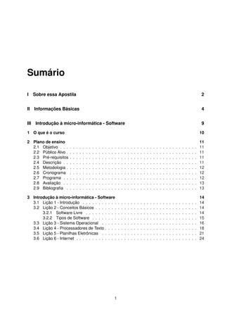 Sumário
I Sobre essa Apostila 2
II Informações Básicas 4
III Introdução à micro-informática - Software 9
1 O que é o curso 10
2 Plano de ensino 11
2.1 Objetivo . . . . . . . . . . . . . . . . . . . . . . . . . . . . . . . . . . . . . . . . . . . 11
2.2 Público Alvo . . . . . . . . . . . . . . . . . . . . . . . . . . . . . . . . . . . . . . . . . 11
2.3 Pré-requisitos . . . . . . . . . . . . . . . . . . . . . . . . . . . . . . . . . . . . . . . . 11
2.4 Descrição . . . . . . . . . . . . . . . . . . . . . . . . . . . . . . . . . . . . . . . . . . 11
2.5 Metodologia . . . . . . . . . . . . . . . . . . . . . . . . . . . . . . . . . . . . . . . . . 12
2.6 Cronograma . . . . . . . . . . . . . . . . . . . . . . . . . . . . . . . . . . . . . . . . 12
2.7 Programa . . . . . . . . . . . . . . . . . . . . . . . . . . . . . . . . . . . . . . . . . . 12
2.8 Avaliação . . . . . . . . . . . . . . . . . . . . . . . . . . . . . . . . . . . . . . . . . . 13
2.9 Bibliograﬁa . . . . . . . . . . . . . . . . . . . . . . . . . . . . . . . . . . . . . . . . . 13
3 Introdução à micro-informática - Software 14
3.1 Lição 1 - Introdução . . . . . . . . . . . . . . . . . . . . . . . . . . . . . . . . . . . . 14
3.2 Lição 2 - Conceitos Básicos . . . . . . . . . . . . . . . . . . . . . . . . . . . . . . . . 14
3.2.1 Software Livre . . . . . . . . . . . . . . . . . . . . . . . . . . . . . . . . . . . 14
3.2.2 Tipos de Software . . . . . . . . . . . . . . . . . . . . . . . . . . . . . . . . . 15
3.3 Lição 3 - Sistema Operacional . . . . . . . . . . . . . . . . . . . . . . . . . . . . . . 16
3.4 Lição 4 - Processadores de Texto . . . . . . . . . . . . . . . . . . . . . . . . . . . . . 18
3.5 Lição 5 - Planilhas Eletrônicas . . . . . . . . . . . . . . . . . . . . . . . . . . . . . . 21
3.6 Lição 6 - Internet . . . . . . . . . . . . . . . . . . . . . . . . . . . . . . . . . . . . . . 24
1
 