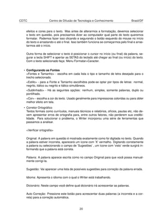 CDTC Centro de Difusão de Tecnologia e Conhecimento Brasil/DF
efeitos e cores para o texto. Mas antes de alterarmos a formatação, devemos selecionar
o texto em questão, pois precisamos dizer ao computador qual parte do texto queremos
formatar. Podemos fazer isso clicando e segurando o botão esquerdo do mouse no início
do texto e arrastando-o até o ﬁnal. Isso também funciona se começarmos pelo ﬁnal e arras-
tarmos até o início.
Outra forma de selecionar o texto é posicionar o cursor no início (ou ﬁnal) da palavra, se-
gurar a tecla SHIFT e apertar as SETAS do teclado até chegar ao ﬁnal (ou início) do texto.
Com o texto selecionado faça: Menu Formatar>Caracter.
• Conﬁgurando as Fontes
<Fontes e Tamanho> - escolha em cada lista o tipo e tamanho de letra desejado para o
trecho selecionado.
<Estilo> - para a Fonte e Tamanho escolhidos pode-se optar por tipos de letras: normal,
negrito, itálico ou negrito e itálico simultâneos.
<Sublinhado> - Há as seguintes opções: nenhum, simples, somente palavras, duplo ou
pontilhado.
<Cor> - escolha a cor do texto. Usado geralmente para impressoras coloridas ou para obter
melhor efeito em tela.
• Corretor Ortográﬁco
Textos formais como currículos, manuais técnicos e relatórios, ofícios, pautas etc, não de-
vem apresentar erros de ortograﬁa para, entre outros fatores, não perderem sua credibi-
lidade. Para solucionar o problema, o Writer incorporou uma série de ferramentas que
passamos a analisar.
<Veriﬁcar ortograﬁa>
Original: A palavra em questão é mostrada exatamente como foi digitada no texto. Quando
a palavra estiver incorreta, aparecerá um ícone com ’X’ vermelho. Digitando corretamente
a palavra ou selecionando o campo de ’Sugestões’ , um ícone com ’visto’ verde surgirá in-
formando que a palavra está correta.
Palavra: A palavra aparece escrita como no campo Original para que você possa manual-
mente corrigí-la.
Sugestão: Vai aparecer uma lista de possíveis sugestões para correção da palavra errada.
Idioma: Apresenta o idioma com o qual o Writer está trabalhando.
Dicionário: Neste campo você deﬁne qual dicionário irá acrescentar as palavras.
Auto Correção: Pressione este botão para acrescentar duas palavras (a incorreta e a cor-
reta) para a correção automática.
20
 