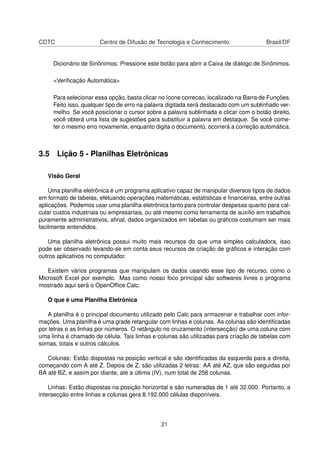 CDTC Centro de Difusão de Tecnologia e Conhecimento Brasil/DF
Dicionário de Sinônimos: Pressione este botão para abrir a Caixa de diálogo de Sinônimos.
<Veriﬁcação Automática>
Para selecionar essa opção, basta clicar no ícone correcao, localizado na Barra de Funções.
Feito isso, qualquer tipo de erro na palavra digitada será destacado com um sublinhado ver-
melho. Se você posicionar o cursor sobre a palavra sublinhada e clicar com o botão direito,
você obterá uma lista de sugestões para substituir a palavra em destaque. Se você come-
ter o mesmo erro novamente, enquanto digita o documento, ocorrerá a correção automática.
3.5 Lição 5 - Planilhas Eletrônicas
Visão Geral
Uma planilha eletrônica é um programa aplicativo capaz de manipular diversos tipos de dados
em formato de tabelas, efetuando operações matemáticas, estatísticas e ﬁnanceiras, entre outras
aplicações. Podemos usar uma planilha eletrônica tanto para controlar despesas quanto para cal-
cular custos industriais ou empresariais, ou até mesmo como ferramenta de auxílio em trabalhos
puramente administrativos, aﬁnal, dados organizados em tabelas ou gráﬁcos costumam ser mais
facilmente entendidos.
Uma planilha eletrônica possui muito mais recursos do que uma simples calculadora, isso
pode ser observado levando-se em conta seus recursos de criação de gráﬁcos e interação com
outros aplicativos no computador.
Existem vários programas que manipulam os dados usando esse tipo de recurso, como o
Microsoft Excel por exemplo. Mas como nosso foco principal são softwares livres o programa
mostrado aqui será o OpenOfﬁce Calc.
O que é uma Planilha Eletrônica
A planilha é o principal documento utilizado pelo Calc para armazenar e trabalhar com infor-
mações. Uma planilha é uma grade retangular com linhas e colunas. As colunas são identiﬁcadas
por letras e as linhas por números. O retângulo no cruzamento (intersecção) de uma coluna com
uma linha é chamado de célula. Tais linhas e colunas são utilizadas para criação de tabelas com
somas, totais e outros cálculos.
Colunas: Estão dispostas na posição vertical e são identiﬁcadas da esquerda para a direita,
começando com A até Z. Depois de Z, são utilizadas 2 letras: AA até AZ, que são seguidas por
BA até BZ, e assim por diante, até a última (IV), num total de 256 colunas.
Linhas: Estão dispostas na posição horizontal e são numeradas de 1 até 32.000. Portanto, a
intersecção entre linhas e colunas gera 8.192.000 células disponíveis.
21
 