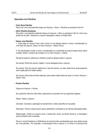 CDTC Centro de Difusão de Tecnologia e Conhecimento Brasil/DF
Operações com Planilhas
• Criar Nova Planilha
Para criar uma nova planilha clique em Arquivo > Novo > Planilha ou pressione Ctrl+N.
• Abrir Planilha Existente
Para abrir uma planilha existente clique em Arquivo > Abrir ou pressione Ctrl+O. Uma nova
janela irá se abrir. Selecione o arquivo desejado e clique no botão Abrir.
• Salvar uma Planilha
1. Caso seja um arquivo novo (’sem nome’) ou se desejar alterar o nome, a localização ou
o formato do arquivo, clique no menu Arquivo > Salvar Como.
2. Se não desejar mudar o nome, a localização ou a extensão do arquivo basta clicar sobre
o botão ’Salvar’ na barra de funções ou no menu Arquivo > Salvar.
Na parte superior, selecione o diretório onde se deseja salvar o arquivo.
No campo ’Nome do arquivo’ digitar o nome desejado para o arquivo.
No campo ’Tipo do arquivo’ selecionar o tipo do arquivo, ou seja, determinar qual programa
será usado para ler esses dados.
Se houver vários documentos abertos, para salvar todos deve-se clicar no menu Arquivo >
Salvar Tudo.
• Fechar Planilha
Clique em Arquivo > Fechar.
Se a planilha não tiver sido salva, aparecerá uma janela com as seguintes opções:
Salvar: Salva o arquivo.
Cancelar: Cancela a operação de salvamento e volta à planilha em questão.
Descartar: Fecha o arquivo sem salvar, perdendo o conteúdo ou as últimas alterações feitas.
Observação: sendo um arquivo novo, e ainda sem nome, ao tentar fechá-lo, a mensagem
acima também será mostrada.
Dá-se o nome Endereço ou Referência ao conjunto das coordenadas que uma célula ocupa
em uma planilha. Por exemplo, a intersecção entre a coluna C e a linha 5 é exclusiva da
22
 