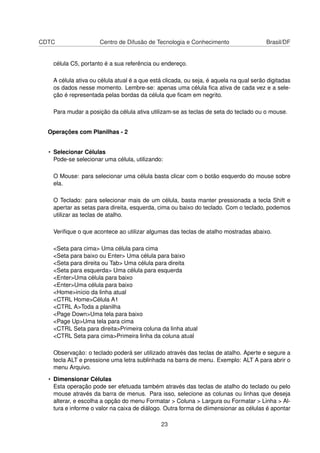 CDTC Centro de Difusão de Tecnologia e Conhecimento Brasil/DF
célula C5, portanto é a sua referência ou endereço.
A célula ativa ou célula atual é a que está clicada, ou seja, é aquela na qual serão digitadas
os dados nesse momento. Lembre-se: apenas uma célula ﬁca ativa de cada vez e a sele-
ção é representada pelas bordas da célula que ﬁcam em negrito.
Para mudar a posição da célula ativa utilizam-se as teclas de seta do teclado ou o mouse.
Operações com Planilhas - 2
• Selecionar Células
Pode-se selecionar uma célula, utilizando:
O Mouse: para selecionar uma célula basta clicar com o botão esquerdo do mouse sobre
ela.
O Teclado: para selecionar mais de um célula, basta manter pressionada a tecla Shift e
apertar as setas para direita, esquerda, cima ou baixo do teclado. Com o teclado, podemos
utilizar as teclas de atalho.
Veriﬁque o que acontece ao utilizar algumas das teclas de atalho mostradas abaixo.
<Seta para cima> Uma célula para cima
<Seta para baixo ou Enter> Uma célula para baixo
<Seta para direita ou Tab> Uma célula para direita
<Seta para esquerda> Uma célula para esquerda
<Enter>Uma célula para baixo
<Enter>Uma célula para baixo
<Home>início da linha atual
<CTRL Home>Célula A1
<CTRL A>Toda a planilha
<Page Down>Uma tela para baixo
<Page Up>Uma tela para cima
<CTRL Seta para direita>Primeira coluna da linha atual
<CTRL Seta para cima>Primeira linha da coluna atual
Observação: o teclado poderá ser utilizado através das teclas de atalho. Aperte e segure a
tecla ALT e pressione uma letra sublinhada na barra de menu. Exemplo: ALT A para abrir o
menu Arquivo.
• Dimensionar Células
Esta operação pode ser efetuada também através das teclas de atalho do teclado ou pelo
mouse através da barra de menus. Para isso, selecione as colunas ou linhas que deseja
alterar, e escolha a opção do menu Formatar > Coluna > Largura ou Formatar > Linha > Al-
tura e informe o valor na caixa de diálogo. Outra forma de diimensionar as células é apontar
23
 