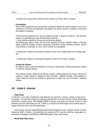 CDTC Centro de Difusão de Tecnologia e Conhecimento Brasil/DF
o ponteiro do mouse entre o título de duas colunas ou linhas, clicar e arrastar.
• Formatação
Para mudar a aparência dos caracteres é necessário selecionar o texto e aplicar um ou mais
atributos ou formatos de caracteres, que podem ser letras, números, símbolos, marcas de
pontuação ou espaços.
Primeiramente seleciona-se o que se deseja formatar e depois formata-se. Os formatos
podem ser aplicados por meio de diferentes maneiras:
1. Usar atalhos existentes na barra de ferramentas objetos
Há botões para alterar estilo, tipo de fonte, tamanho da fonte, negritar, aplicar o formato
itálico, sublinhar simples, alinhar à esquerda, centralizar, alinhar à direita, justiﬁcar, aplicar
marcardores (numerados ou não), colorir a fonte ou o parágrafo.
2. Selecionar a célula ou intervalo de células e clicar com o botão direito em Formatar célu-
las.
3. Selecionar a célula ou intervalo de células e clicar em Formatar > Células.
• Junção de Células
Em alguns casos, pode-se necessitar unir duas ou mais células. Este procedimento recebe
o nome de ’mesclar células’.
Para efetuar a fusão, selecione as células a serem unidas (pode ser em linhas, colunas ou
ambas) e, então, escolha a opção de menu Formatar > Mesclar Células. Para desfazer a
união, selecione a área em questão e desmarque a opção de menu Formatar > Mesclar
células.
3.6 Lição 6 - Internet
Visão Geral
A Internet é uma rede mundial de computadores que permite o acesso a todos os tipos de in-
formações. Um conceito errado que algumas pessoas têm é de que internet e World Wide Web
signiﬁcam a mesma coisa. Na verdade WWW é apenas uma parte da internet, sendo um dos
inúmeros serviços oferecidos por ela. A Web é um sistema de informação mais recente que em-
prega a Internet como meio de transmissão.
Como outros serviços disponibilizados pela Internet podemos citar o acesso remoto a outras
máquinas (SSH e Telnet), a transferência de arquivos (FTP), correio eletrônico, bate-papo on-
line(chat), mensagens instantâneas (MSN Messenger, ICQ), entre outros.
World Wide Web (www)
24
 