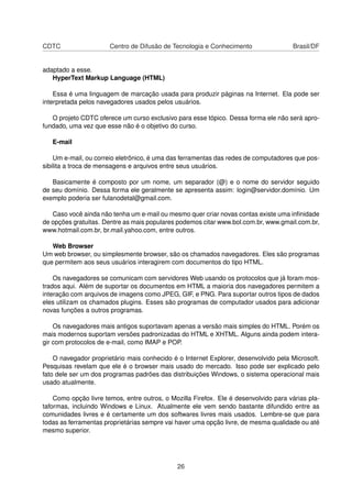 CDTC Centro de Difusão de Tecnologia e Conhecimento Brasil/DF
adaptado a esse.
HyperText Markup Language (HTML)
Essa é uma linguagem de marcação usada para produzir páginas na Internet. Ela pode ser
interpretada pelos navegadores usados pelos usuários.
O projeto CDTC oferece um curso exclusivo para esse tópico. Dessa forma ele não será apro-
fundado, uma vez que esse não é o objetivo do curso.
E-mail
Um e-mail, ou correio eletrônico, é uma das ferramentas das redes de computadores que pos-
sibilita a troca de mensagens e arquivos entre seus usuários.
Basicamente é composto por um nome, um separador (@) e o nome do servidor seguido
de seu domínio. Dessa forma ele geralmente se apresenta assim: login@servidor.domínio. Um
exemplo poderia ser fulanodetal@gmail.com.
Caso você ainda não tenha um e-mail ou mesmo quer criar novas contas existe uma inﬁnidade
de opções gratuitas. Dentre as mais populares podemos citar www.bol.com.br, www.gmail.com.br,
www.hotmail.com.br, br.mail.yahoo.com, entre outros.
Web Browser
Um web browser, ou simplesmente browser, são os chamados navegadores. Eles são programas
que permitem aos seus usuários interagirem com documentos do tipo HTML.
Os navegadores se comunicam com servidores Web usando os protocolos que já foram mos-
trados aqui. Além de suportar os documentos em HTML a maioria dos navegadores permitem a
interação com arquivos de imagens como JPEG, GIF, e PNG. Para suportar outros tipos de dados
eles utilizam os chamados plugins. Esses são programas de computador usados para adicionar
novas funções a outros programas.
Os navegadores mais antigos suportavam apenas a versão mais simples do HTML. Porém os
mais modernos suportam versões padronizadas do HTML e XHTML. Alguns ainda podem intera-
gir com protocolos de e-mail, como IMAP e POP.
O navegador proprietário mais conhecido é o Internet Explorer, desenvolvido pela Microsoft.
Pesquisas revelam que ele é o browser mais usado do mercado. Isso pode ser explicado pelo
fato dele ser um dos programas padrões das distribuições Windows, o sistema operacional mais
usado atualmente.
Como opção livre temos, entre outros, o Mozilla Firefox. Ele é desenvolvido para várias pla-
taformas, incluindo Windows e Linux. Atualmente ele vem sendo bastante difundido entre as
comunidades livres e é certamente um dos softwares livres mais usados. Lembre-se que para
todas as ferramentas proprietárias sempre vai haver uma opção livre, de mesma qualidade ou até
mesmo superior.
26
 