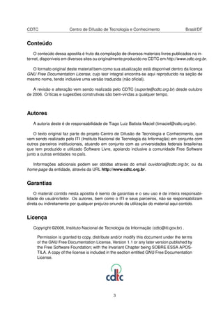 CDTC Centro de Difusão de Tecnologia e Conhecimento Brasil/DF
Conteúdo
O conteúdo dessa apostila é fruto da compilação de diversos materiais livres publicados na in-
ternet, disponíveis em diversos sites ou originalmente produzido no CDTC em http://www.cdtc.org.br.
O formato original deste material bem como sua atualização está disponível dentro da licença
GNU Free Documentation License, cujo teor integral encontra-se aqui reproduzido na seção de
mesmo nome, tendo inclusive uma versão traduzida (não oﬁcial).
A revisão e alteração vem sendo realizada pelo CDTC (suporte@cdtc.org.br) desde outubro
de 2006. Críticas e sugestões construtivas são bem-vindas a qualquer tempo.
Autores
A autoria deste é de responsabilidade de Tiago Luiz Batista Maciel (timaciel@cdtc.org.br).
O texto original faz parte do projeto Centro de Difusão de Tecnologia e Conhecimento, que
vem sendo realizado pelo ITI (Instituto Nacional de Tecnologia da Informação) em conjunto com
outros parceiros institucionais, atuando em conjunto com as universidades federais brasileiras
que tem produzido e utilizado Software Livre, apoiando inclusive a comunidade Free Software
junto a outras entidades no país.
Informações adicionais podem ser obtidas através do email ouvidoria@cdtc.org.br, ou da
home page da entidade, através da URL http://www.cdtc.org.br.
Garantias
O material contido nesta apostila é isento de garantias e o seu uso é de inteira responsabi-
lidade do usuário/leitor. Os autores, bem como o ITI e seus parceiros, não se responsabilizam
direta ou indiretamente por qualquer prejuízo oriundo da utilização do material aqui contido.
Licença
Copyright ©2006, Instituto Nacional de Tecnologia da Informação (cdtc@iti.gov.br) .
Permission is granted to copy, distribute and/or modify this document under the terms
of the GNU Free Documentation License, Version 1.1 or any later version published by
the Free Software Foundation; with the Invariant Chapter being SOBRE ESSA APOS-
TILA. A copy of the license is included in the section entitled GNU Free Documentation
License.
3
 