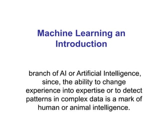 Machine Learning an
Introduction
branch of AI or Artificial Intelligence,
since, the ability to change
experience into expertise or to detect
patterns in complex data is a mark of
human or animal intelligence.
 