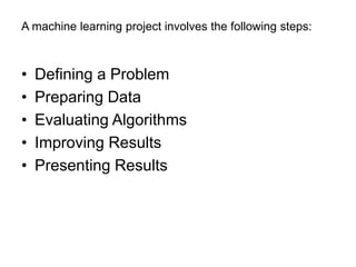 A machine learning project involves the following steps:
• Defining a Problem
• Preparing Data
• Evaluating Algorithms
• Improving Results
• Presenting Results
 