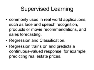 Supervised Learning
• commonly used in real world applications,
such as face and speech recognition,
products or movie recommendations, and
sales forecasting.
• Regression and Classification.
• Regression trains on and predicts a
continuous-valued response, for example
predicting real estate prices.
 