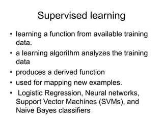 Supervised learning
• learning a function from available training
data.
• a learning algorithm analyzes the training
data
• produces a derived function
• used for mapping new examples.
• Logistic Regression, Neural networks,
Support Vector Machines (SVMs), and
Naive Bayes classifiers
 