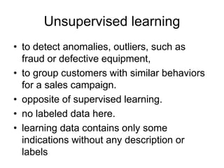 Unsupervised learning
• to detect anomalies, outliers, such as
fraud or defective equipment,
• to group customers with similar behaviors
for a sales campaign.
• opposite of supervised learning.
• no labeled data here.
• learning data contains only some
indications without any description or
labels
 
