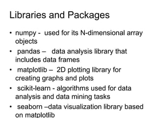 Libraries and Packages
• numpy - used for its N-dimensional array
objects
• pandas – data analysis library that
includes data frames
• matplotlib – 2D plotting library for
creating graphs and plots
• scikit-learn - algorithms used for data
analysis and data mining tasks
• seaborn –data visualization library based
on matplotlib
 