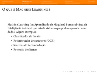 Apresentação Introdução Classificação Regressão Dúvidas
O que é Machine Learning ?
Machine Learning (ou Aprendizado de Máquina) é uma sub-área da
Inteligência Artificial que estuda sistemas que podem aprender com
dados. Alguns exemplos:
▸ Classificador de Emails
▸ Reconhecedor de caracteres (OCR)
▸ Sistemas de Recomendação
▸ Retenção de clientes
 