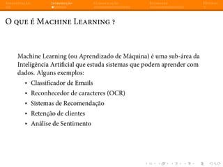 Apresentação Introdução Classificação Regressão Dúvidas
O que é Machine Learning ?
Machine Learning (ou Aprendizado de Máquina) é uma sub-área da
Inteligência Artificial que estuda sistemas que podem aprender com
dados. Alguns exemplos:
▸ Classificador de Emails
▸ Reconhecedor de caracteres (OCR)
▸ Sistemas de Recomendação
▸ Retenção de clientes
▸ Análise de Sentimento
 