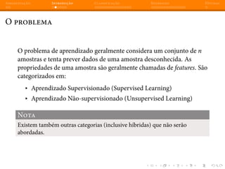 Apresentação Introdução Classificação Regressão Dúvidas
O problema
O problema de aprendizado geralmente considera um conjunto de n
amostras e tenta prever dados de uma amostra desconhecida. As
propriedades de uma amostra são geralmente chamadas de features. São
categorizados em:
▸ Aprendizado Supervisionado (Supervised Learning)
▸ Aprendizado Não-supervisionado (Unsupervised Learning)
Nota
Existem também outras categorias (inclusive híbridas) que não serão
abordadas.
 