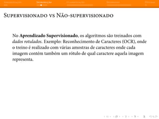 Apresentação Introdução Classificação Regressão Dúvidas
Supervisionado vs Não-supervisionado
No Aprendizado Supervisionado, os algoritmos são treinados com
dados rotulados. Exemplo: Reconhecimento de Caracteres (OCR), onde
o treino é realizado com várias amostras de caracteres onde cada
imagem contém também um rótulo de qual caractere aquela imagem
representa.
 