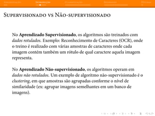 Apresentação Introdução Classificação Regressão Dúvidas
Supervisionado vs Não-supervisionado
No Aprendizado Supervisionado, os algoritmos são treinados com
dados rotulados. Exemplo: Reconhecimento de Caracteres (OCR), onde
o treino é realizado com várias amostras de caracteres onde cada
imagem contém também um rótulo de qual caractere aquela imagem
representa.
No Aprendizado Não-supervisionado, os algoritmos operam em
dados não rotulados. Um exemplo de algoritmo não-supervisionado é o
clustering, em que amostras são agrupadas conforme o nível de
similaridade (ex: agrupar imagens semelhantes em um banco de
imagens).
 